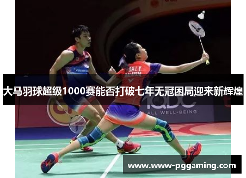 大马羽球超级1000赛能否打破七年无冠困局迎来新辉煌