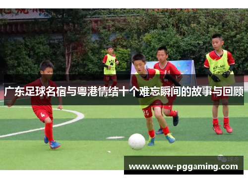 广东足球名宿与粤港情结十个难忘瞬间的故事与回顾