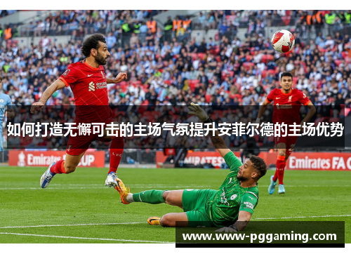 如何打造无懈可击的主场气氛提升安菲尔德的主场优势