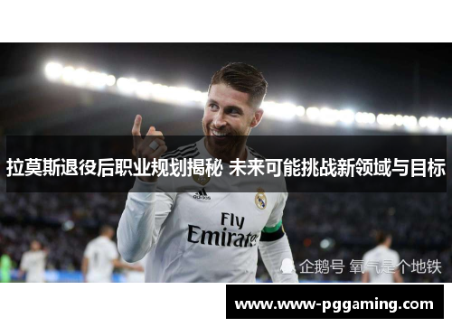 拉莫斯退役后职业规划揭秘 未来可能挑战新领域与目标