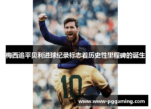 梅西追平贝利进球纪录标志着历史性里程碑的诞生