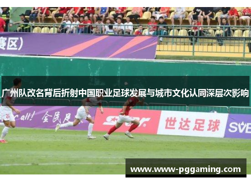广州队改名背后折射中国职业足球发展与城市文化认同深层次影响