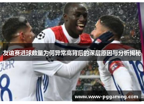 友谊赛进球数量为何异常高背后的深层原因与分析揭秘 友谊赛进球数量为何异常高背后的深层原因与分析揭秘