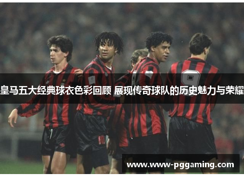 皇马五大经典球衣色彩回顾 展现传奇球队的历史魅力与荣耀