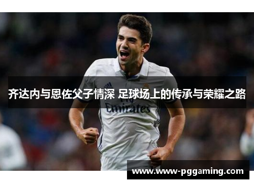 齐达内与恩佐父子情深 足球场上的传承与荣耀之路