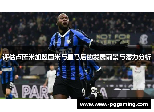评估卢库米加盟国米与皇马后的发展前景与潜力分析 评估卢库米加盟国米与皇马后的发展前景与潜力分析