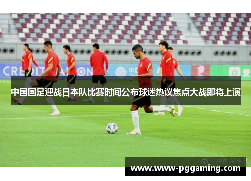 中国国足迎战日本队比赛时间公布球迷热议焦点大战即将上演