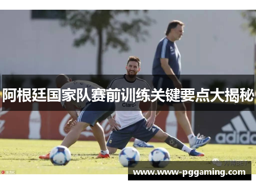 阿根廷国家队赛前训练关键要点大揭秘 阿根廷国家队赛前训练关键要点大揭秘