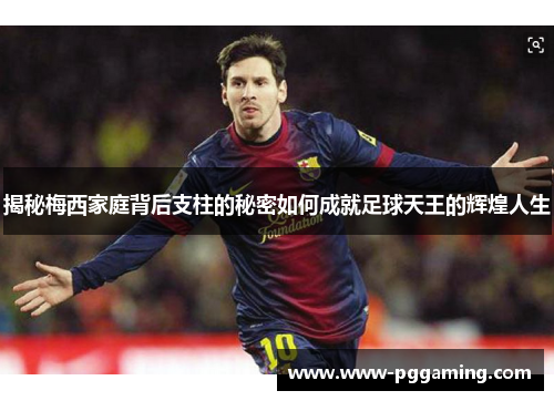 揭秘梅西家庭背后支柱的秘密如何成就足球天王的辉煌人生