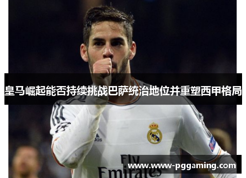 皇马崛起能否持续挑战巴萨统治地位并重塑西甲格局
