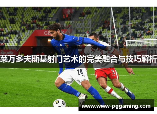 莱万多夫斯基射门艺术的完美融合与技巧解析