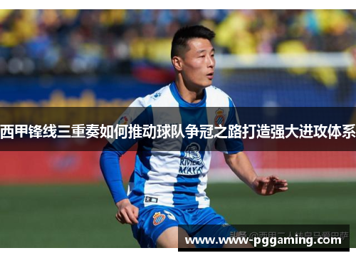 西甲锋线三重奏如何推动球队争冠之路打造强大进攻体系