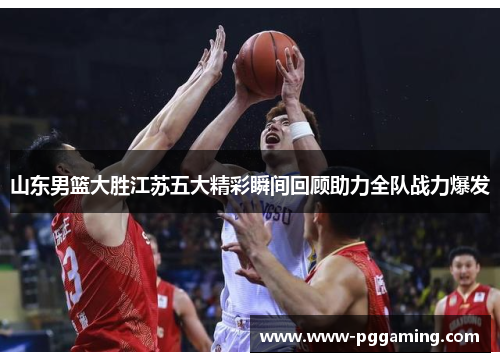 山东男篮大胜江苏五大精彩瞬间回顾助力全队战力爆发